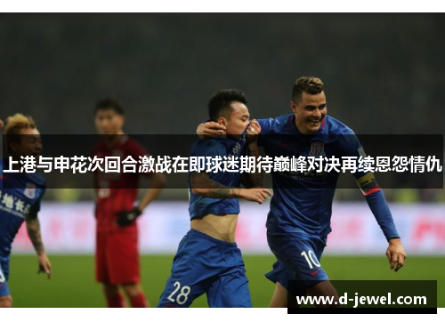 上港与申花次回合激战在即球迷期待巅峰对决再续恩怨情仇